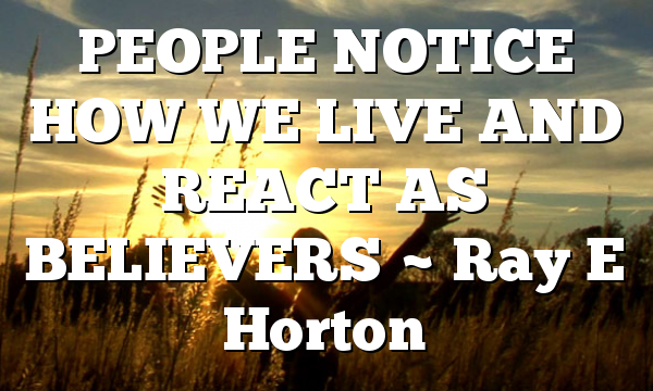 PEOPLE NOTICE HOW WE LIVE AND REACT AS BELIEVERS ~ Ray E Horton