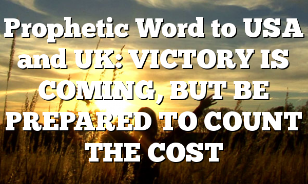 Prophetic Word to USA and UK: VICTORY IS COMING, BUT BE PREPARED TO COUNT THE COST