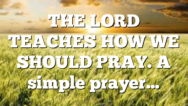 THE LORD TEACHES HOW WE SHOULD PRAY. A simple prayer…