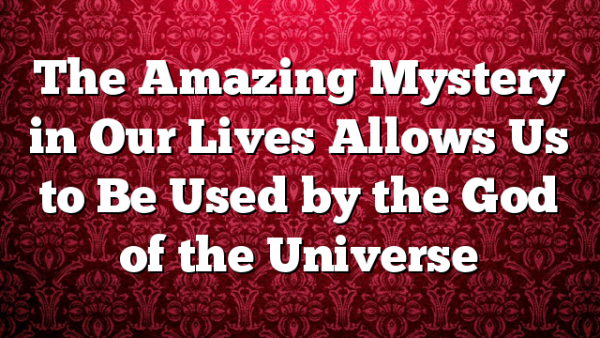 The Amazing Mystery in Our Lives Allows Us to Be Used by the God of the Universe