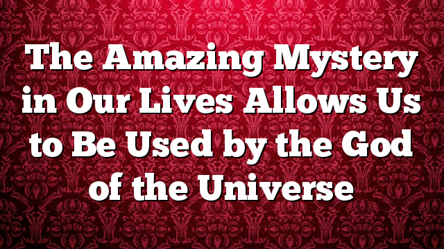 The Amazing Mystery in Our Lives Allows Us to Be Used by the God of the Universe