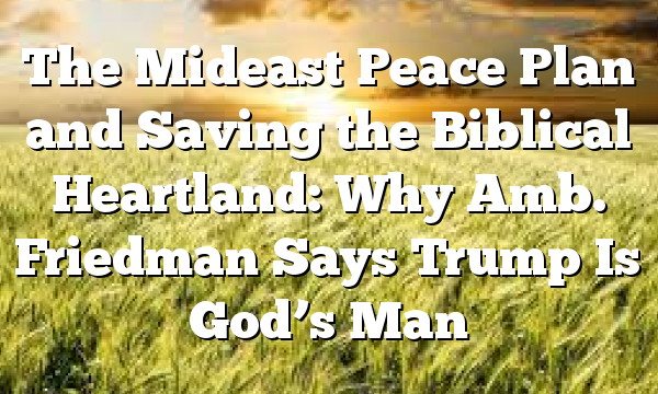 The Mideast Peace Plan and Saving the Biblical Heartland: Why Amb. Friedman Says Trump Is God’s Man