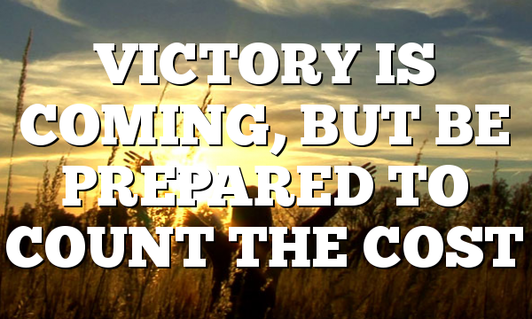 VICTORY IS COMING, BUT BE PREPARED TO COUNT THE COST