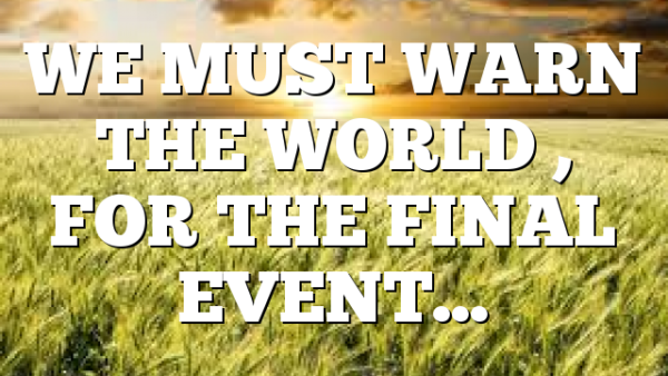 WE MUST WARN THE WORLD , FOR THE FINAL EVENT…