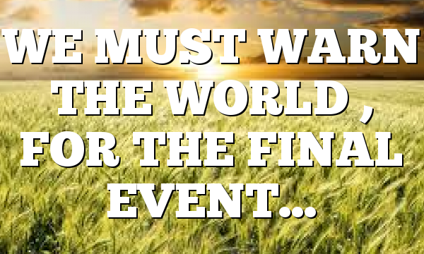 WE MUST WARN THE WORLD , FOR THE FINAL EVENT…