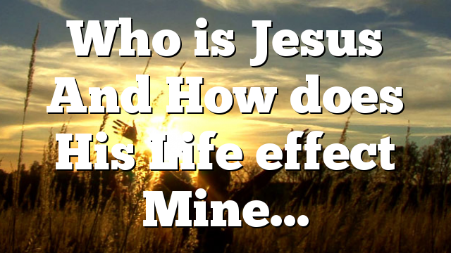 Who is Jesus And How does His Life effect Mine…
