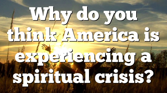 Why do you think America is experiencing a spiritual crisis?
