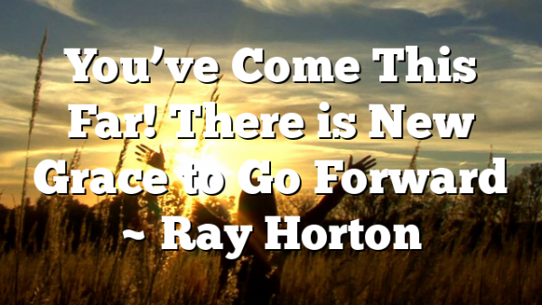You’ve Come This Far! There is New Grace to Go Forward ~ Ray Horton