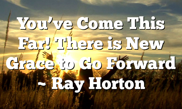 You’ve Come This Far! There is New Grace to Go Forward ~ Ray Horton