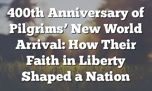 400th Anniversary of Pilgrims’ New World Arrival: How Their Faith in Liberty Shaped a Nation
