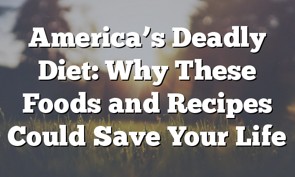 America’s Deadly Diet: Why These Foods and Recipes Could Save Your Life