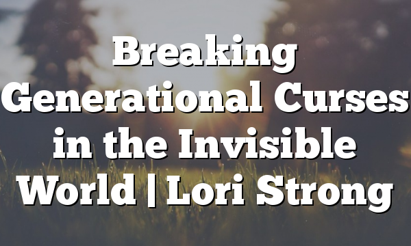 Breaking Generational Curses in the Invisible World | Lori Strong