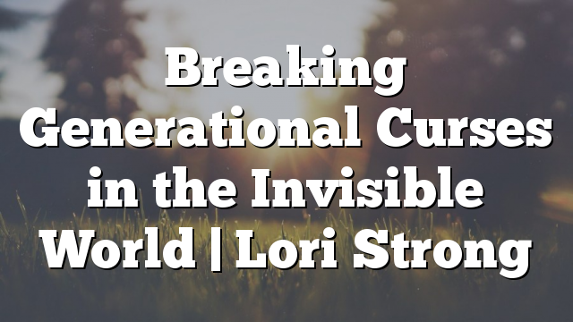 Breaking Generational Curses in the Invisible World | Lori Strong