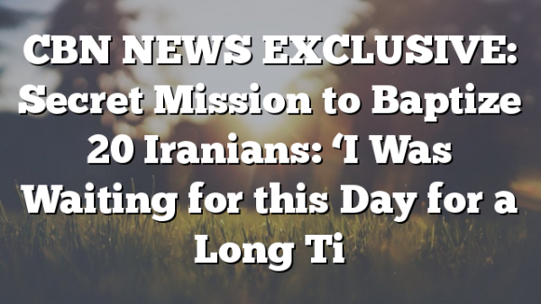 CBN NEWS EXCLUSIVE: Secret Mission to Baptize 20 Iranians: ‘I Was Waiting for this Day for a Long Ti