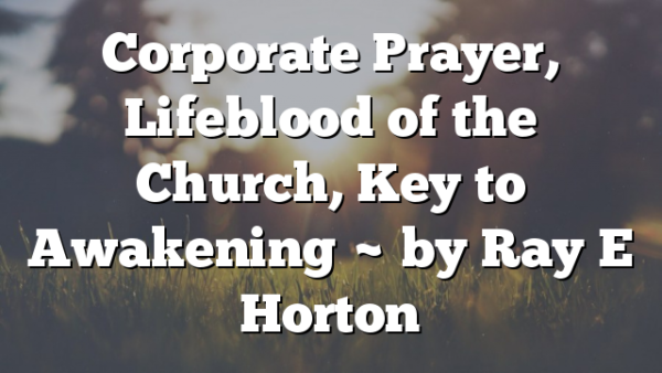 Corporate Prayer, Lifeblood of the Church, Key to Awakening ~ by Ray E Horton