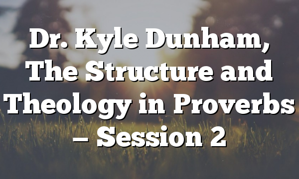 Dr. Kyle Dunham, The Structure and Theology in Proverbs — Session 2