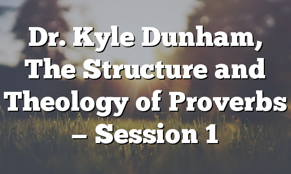 Dr. Kyle Dunham, The Structure and Theology of  Proverbs — Session 1