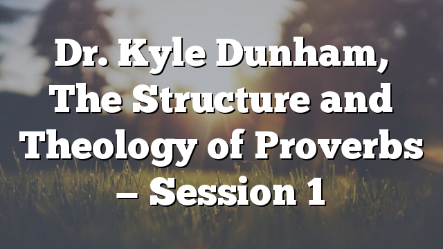 Dr. Kyle Dunham, The Structure and Theology of  Proverbs — Session 1