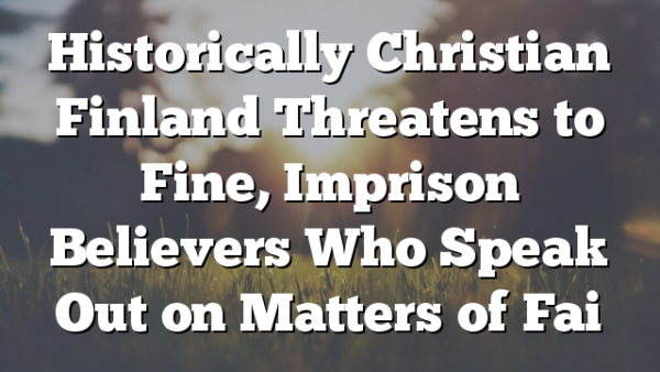 Historically Christian Finland Threatens to Fine, Imprison Believers Who Speak Out on Matters of Fai