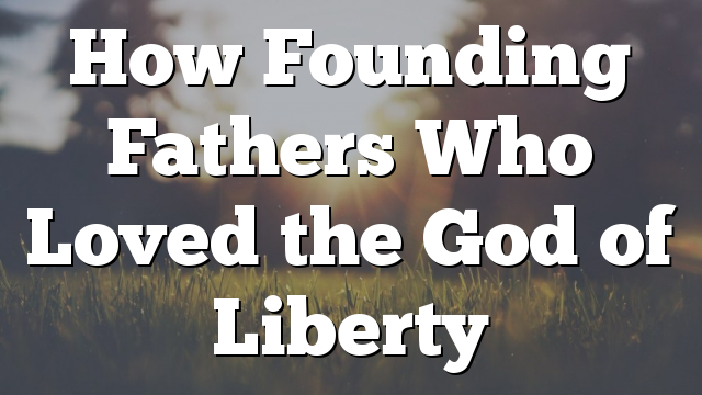 How Founding Fathers Who Loved the God of Liberty