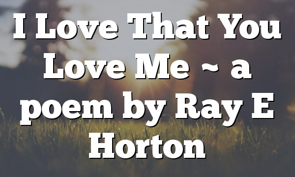 I Love That You Love Me ~  a poem by Ray E Horton
