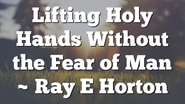 Lifting Holy Hands Without the Fear of Man ~ Ray E Horton