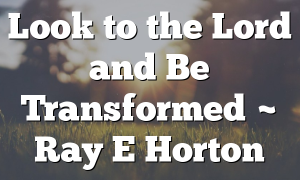 Look to the Lord and Be Transformed ~ Ray E Horton