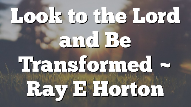 Look to the Lord and Be Transformed ~ Ray E Horton
