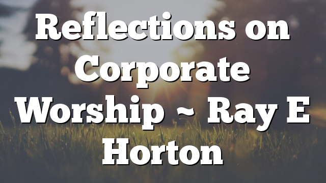 Reflections on Corporate Worship ~ Ray E Horton
