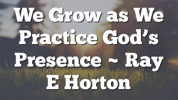 We Grow as We Practice God’s Presence ~ Ray E Horton