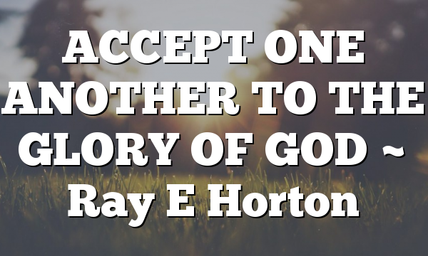 ACCEPT ONE ANOTHER TO THE GLORY OF GOD ~ Ray E Horton