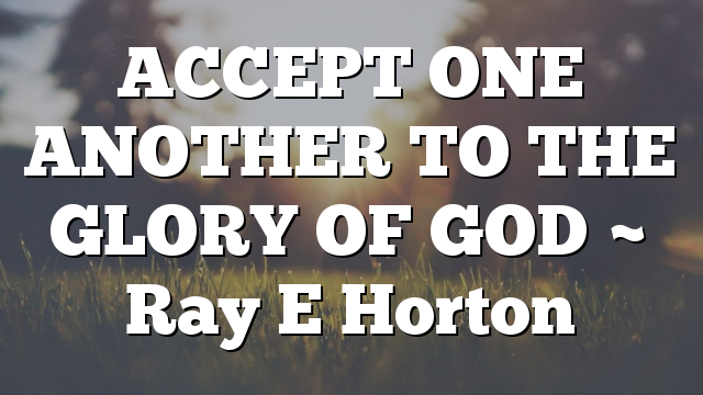 ACCEPT ONE ANOTHER TO THE GLORY OF GOD ~ Ray E Horton