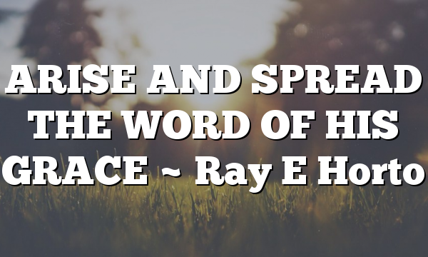 ARISE AND SPREAD THE WORD OF HIS GRACE ~ Ray E Horto