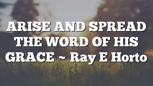 ARISE AND SPREAD THE WORD OF HIS GRACE ~ Ray E Horto