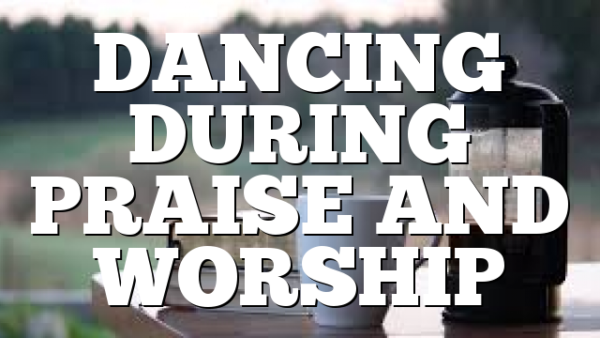 DANCING DURING PRAISE AND WORSHIP