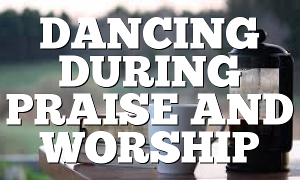 DANCING DURING PRAISE AND WORSHIP