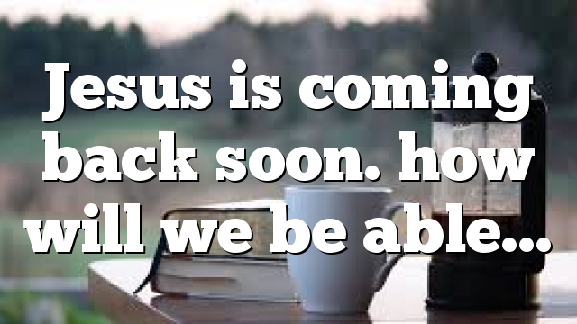 Jesus is coming back soon. how will we be able…
