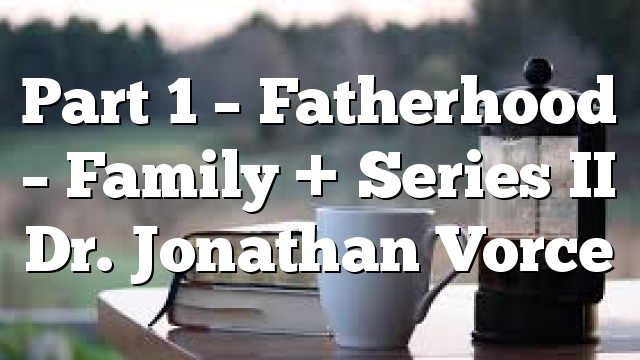 Part 1 – Fatherhood – Family + Series II Dr. Jonathan Vorce