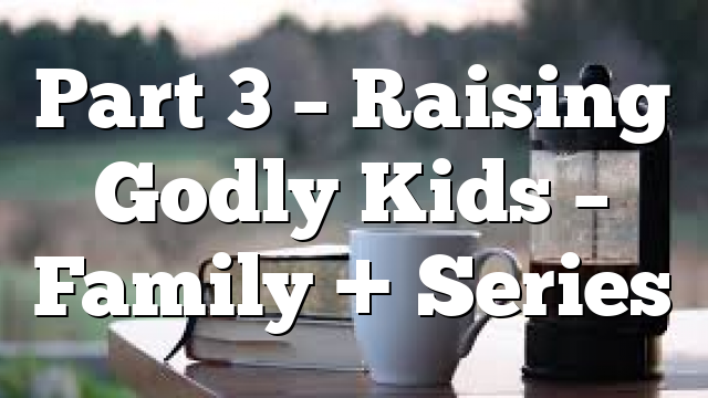 Part 3 – Raising Godly Kids – Family + Series