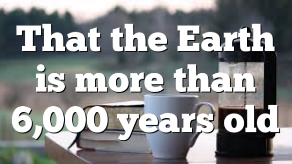 That the Earth is more than 6,000 years old