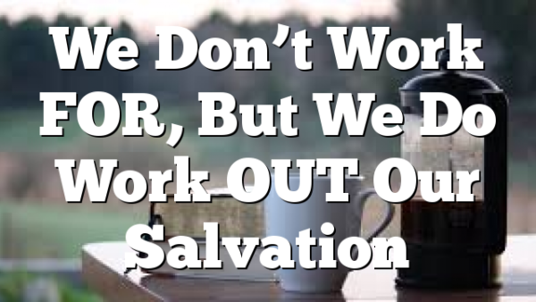 We Don’t Work FOR, But We Do Work OUT Our Salvation