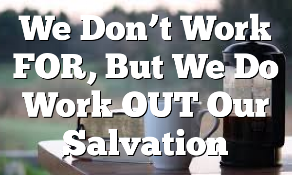 We Don’t Work FOR, But We Do Work OUT Our Salvation