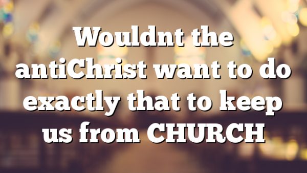 Wouldnt the antiChrist want to do exactly that to keep us from CHURCH