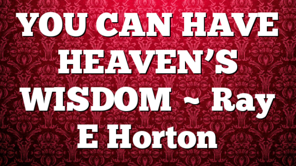 YOU CAN HAVE HEAVEN’S WISDOM ~ Ray E Horton