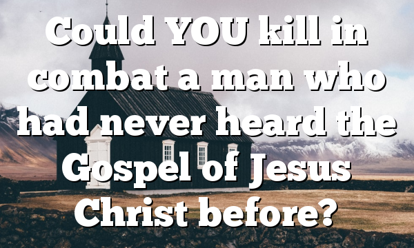 Could YOU kill in combat a man who had never heard the Gospel of Jesus Christ before?