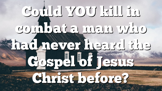 Could YOU kill in combat a man who had never heard the Gospel of Jesus Christ before?
