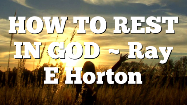 HOW TO REST IN GOD ~ Ray E Horton
