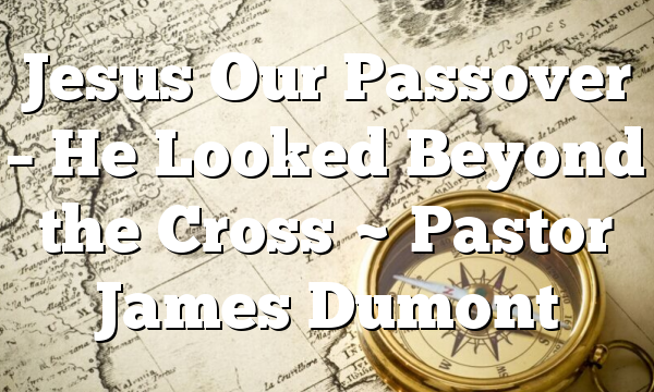Jesus Our Passover – He Looked Beyond the Cross ~ Pastor James Dumont