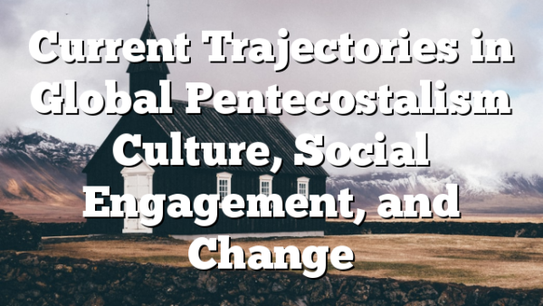 Current Trajectories  in Global  Pentecostalism Culture, Social Engagement,  and Change
