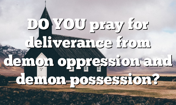 DO YOU pray for deliverance from demon oppression and demon possession?